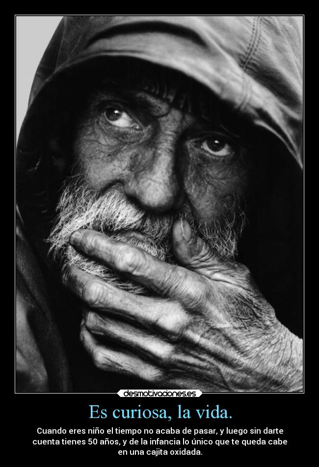 Es curiosa, la vida. - Cuando eres niño el tiempo no acaba de pasar, y luego sin darte
cuenta tienes 50 años, y de la infancia lo único que te queda cabe
en una cajita oxidada.