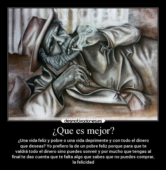 ¿Que es mejor? - ¿Una vida feliz y pobre o una vida deprimente y con todo el dinero
que deseas? Yo prefiero la de un pobre feliz porque para que te
valdrá todo el dinero sino puedes sonreír y por mucho que tengas al
final te das cuenta que te falta algo que sabes que no puedes comprar,
la felicidad