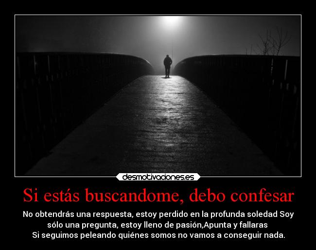 Si estás buscandome, debo confesar - No obtendrás una respuesta, estoy perdido en la profunda soledad Soy
sólo una pregunta, estoy lleno de pasión,Apunta y fallaras
Si seguimos peleando quiénes somos no vamos a conseguir nada.