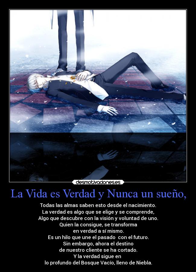 La Vida es Verdad y Nunca un sueño, - Todas las almas saben esto desde el nacimiento.
La verdad es algo que se elige y se comprende,
Algo que descubre con la visión y voluntad de uno.
Quien la consigue, se transforma
en verdad a sí mismo.
Es un hilo que une el pasado  con el futuro.
Sin embargo, ahora el destino
de nuestro cliente se ha cortado.
Y la verdad sigue en 
lo profundo del Bosque Vacío, lleno de Niebla.