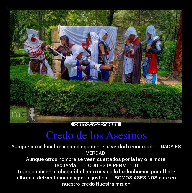 Credo de los Asesinos - Aunque otros hombre sigan ciegamente la verdad recuerdad.......NADA ES
VERDAD 
Aunque otros hombre se vean cuartados por la ley o la moral
recuerda........TODO ESTA PERMITIDO
Trabajamos en la obscuridad para sevir a la luz luchamos por el libre
albredio del ser humano y por la justicia ... SOMOS ASESINOS este en
nuestro credo Nuestra mision
