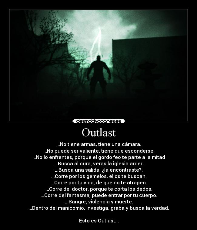 Outlast - ...No tiene armas, tiene una cámara.
...No puede ser valiente, tiene que esconderse.
...No lo enfrentes, porque el gordo feo te parte a la mitad
...Busca al cura, veras la iglesia arder.
...Busca una salida, ¿la encontraste?.
...Corre por los gemelos, ellos te buscan.
...Corre por tu vida, de que no te atrapen.
...Corre del doctor, porque te corta los dedos.
...Corre del fantasma, puede entrar por tu cuerpo.
...Sangre, violencia y muerte.
...Dentro del manicomio, investiga, graba y busca la verdad.

Esto es Outlast...