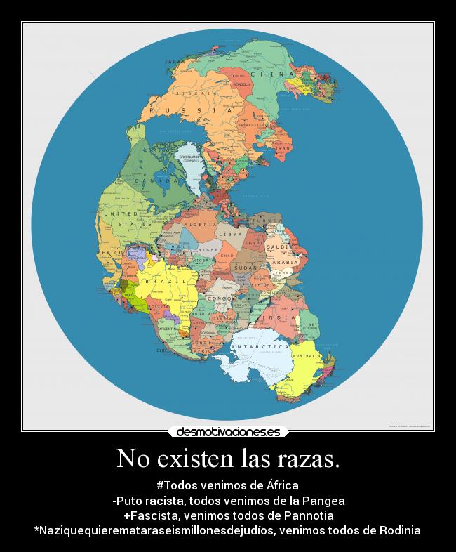 No existen las razas. - #Todos venimos de África
-Puto racista, todos venimos de la Pangea
+Fascista, venimos todos de Pannotia
*Naziquequieremataraseismillonesdejudíos, venimos todos de Rodinia