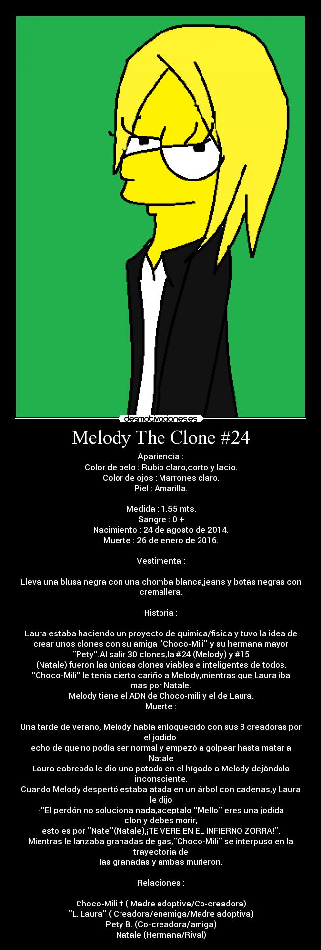 Melody The Clone #24 - Apariencia :
Color de pelo : Rubio claro,corto y lacio.
Color de ojos : Marrones claro.
Piel : Amarilla.

Medida : 1.55 mts.
Sangre : 0 +
Nacimiento : 24 de agosto de 2014.
Muerte : 26 de enero de 2016.

Vestimenta :

Lleva una blusa negra con una chomba blanca,jeans y botas negras con
cremallera.

Historia :

Laura estaba haciendo un proyecto de quimica/fisica y tuvo la idea de
crear unos clones con su amiga Choco-Mili y su hermana mayor
Pety.Al salir 30 clones,la #24 (Melody) y #15
(Natale) fueron las únicas clones viables e inteligentes de todos.
Choco-Mili le tenia cierto cariño a Melody,mientras que Laura iba
mas por Natale.
Melody tiene el ADN de Choco-mili y el de Laura.
Muerte :

Una tarde de verano, Melody había enloquecido con sus 3 creadoras por
el jodido 
echo de que no podía ser normal y empezó a golpear hasta matar a
Natale
Laura cabreada le dio una patada en el hígado a Melody dejándola
inconsciente.
Cuando Melody despertó estaba atada en un árbol con cadenas,y Laura
le dijo
-El perdón no soluciona nada,aceptalo Mello eres una jodida
clon y debes morir,
esto es por Nate(Natale),¡TE VERE EN EL INFIERNO ZORRA!.
Mientras le lanzaba granadas de gas,Choco-Mili se interpuso en la
trayectoria de
las granadas y ambas murieron.

Relaciones :

Choco-Mili † ( Madre adoptiva/Co-creadora)
L. Laura ( Creadora/enemiga/Madre adoptiva)
Pety B. (Co-creadora/amiga)
Natale (Hermana/Rival)