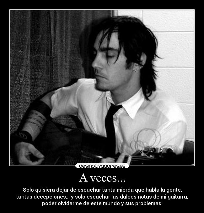 A veces... - Solo quisiera dejar de escuchar tanta mierda que habla la gente,
tantas decepciones... y solo escuchar las dulces notas de mi guitarra,
poder olvidarme de este mundo y sus problemas.