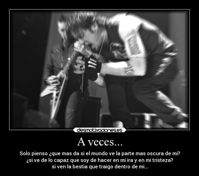 A veces... - Solo pienso ¿que mas da si el mundo ve la parte mas oscura de mi?
¿si ve de lo capaz que soy de hacer en mi ira y en mi tristeza?
si ven la bestia que traigo dentro de mi...