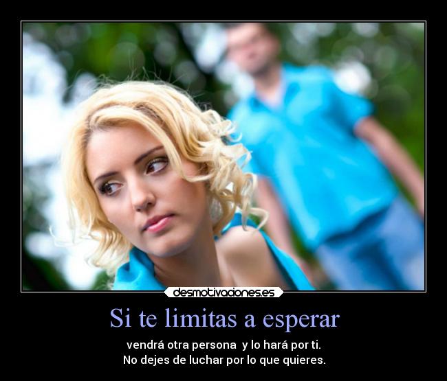 Si te limitas a esperar - vendrá otra persona y lo hará por ti.
No dejes de luchar por lo que quieres.