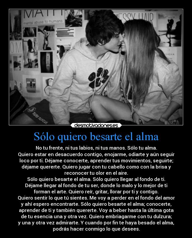 Sólo quiero besarte el alma - No tu frente, ni tus labios, ni tus manos. Sólo tu alma.
Quiero estar en desacuerdo contigo, enojarme, odiarte y aún seguir
loco por ti. Déjame conocerte, aprender tus movimientos, seguirte;
déjame quererte. Quiero jugar con tu cabello como con la brisa y
reconocer tu olor en el aire.
Sólo quiero besarte el alma. Sólo quiero llegar al fondo de ti.
Déjame llegar al fondo de tu ser, donde lo malo y lo mejor de ti
forman el arte. Quiero reír, gritar, llorar por ti y contigo.
Quiero sentir lo que tú sientes. Me voy a perder en el fondo del amor
y ahí espero encontrarte. Sólo quiero besarte el alma; conocerte,
aprender de ti y también quererte. Voy a beber hasta la última gota
de tu esencia una y otra vez. Quiero embriagarme con tu dulzura;
y una y otra vez admirarte. Y cuando por fin te haya besado el alma,
podrás hacer conmigo lo que desees.