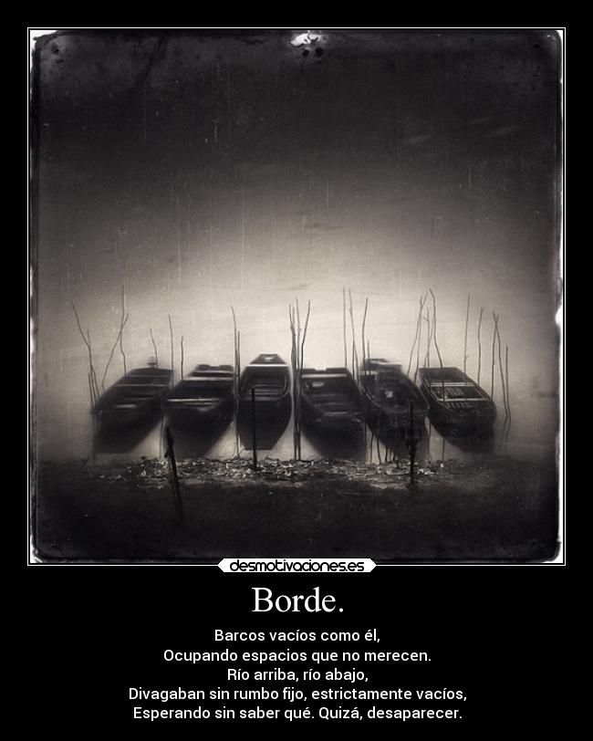 Borde. - Barcos vacíos como él,
Ocupando espacios que no merecen.
Río arriba, río abajo,
Divagaban sin rumbo fijo, estrictamente vacíos,
Esperando sin saber qué. Quizá, desaparecer.