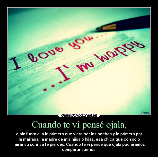 Cuando te vi pensé ojala, - ojala fuera ella la primera que viera por las noches y la primera por
la mañana, la madre de mis hijos o hijas, esa chica que con solo
mirar su sonrisa te pierdes. Cuando te vi pensé que ojala pudieramos
compartir sueños.