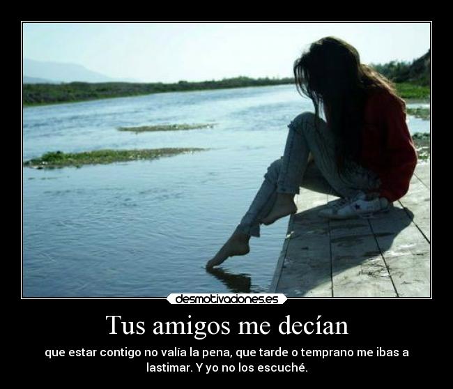 Tus amigos me decían - que estar contigo no valía la pena, que tarde o temprano me ibas a
lastimar. Y yo no los escuché.