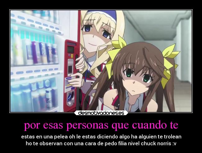 por esas personas que cuando te - estas en una pelea oh le estas diciendo algo ha alguien te trolean
ho te observan con una cara de pedo filia nivel chuck norris :v