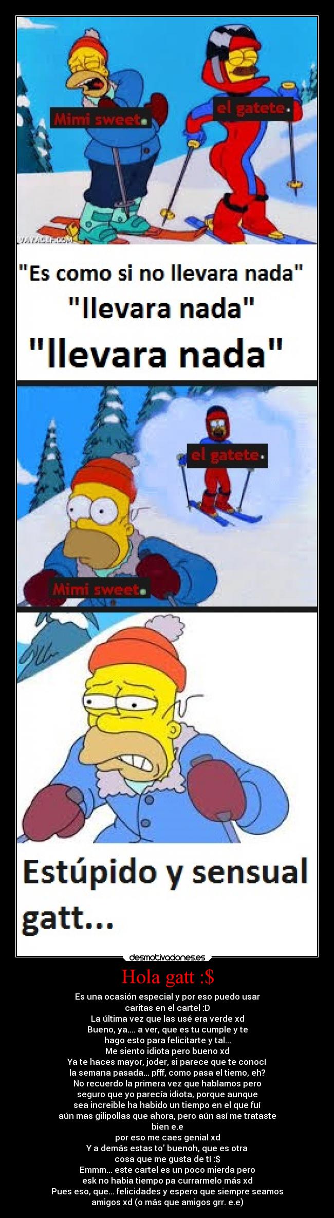 Hola gatt :$ - Es una ocasión especial y por eso puedo usar
caritas en el cartel :D
La última vez que las usé era verde xd
Bueno, ya.... a ver, que es tu cumple y te
hago esto para felicitarte y tal...
Me siento idiota pero bueno xd
Ya te haces mayor, joder, si parece que te conocí
la semana pasada... pfff, como pasa el tiemo, eh?
No recuerdo la primera vez que hablamos pero
seguro que yo parecía idiota, porque aunque
sea increible ha habido un tiempo en el que fuí
aún mas gilipollas que ahora, pero aún así me trataste
bien e.e
por eso me caes genial xd
Y a demás estas to buenoh, que es otra
cosa que me gusta de tí :$
Emmm... este cartel es un poco mierda pero
esk no habia tiempo pa currarmelo más xd
Pues eso, que... felicidades y espero que siempre seamos
amigos xd (o más que amigos grr. e.e)