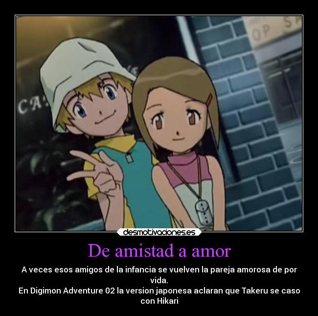 De amistad a amor - A veces esos amigos de la infancia se vuelven la pareja amorosa de por
vida.
En Digimon Adventure 02 la version japonesa aclaran que Takeru se caso
con Hikari