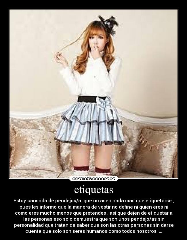 etiquetas - Estoy cansada de pendejos/a que no asen nada mas que etiquetarse ,
pues les informo que la manera de vestir no define ni quien eres ni
como eres mucho menos que pretendes , así que dejen de etiquetar a
las personas eso solo demuestra que son unos pendejo/as sin
personalidad que tratan de saber que son las otras personas sin darse
cuenta que solo son seres humanos como todos nosotros ...