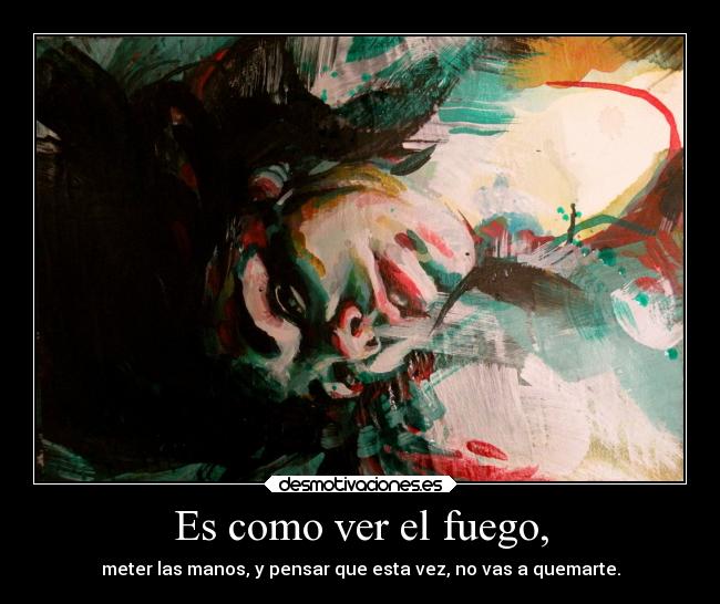 Es como ver el fuego, - meter las manos, y pensar que esta vez, no vas a quemarte.
