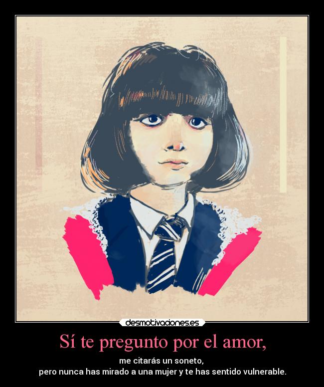 Sí te pregunto por el amor, - me citarás un soneto,
pero nunca has mirado a una mujer y te has sentido vulnerable.