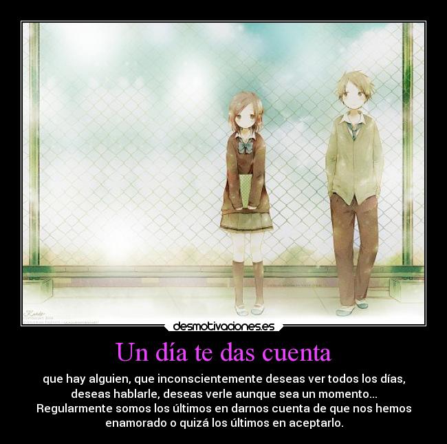 Un día te das cuenta - que hay alguien, que inconscientemente deseas ver todos los días,
deseas hablarle, deseas verle aunque sea un momento...
Regularmente somos los últimos en darnos cuenta de que nos hemos
enamorado o quizá los últimos en aceptarlo.