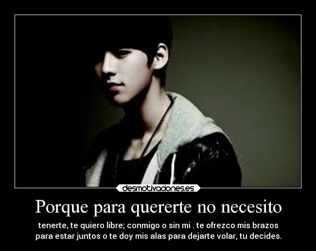 Porque para quererte no necesito - tenerte, te quiero libre; conmigo o sin mi . te ofrezco mis brazos
para estar juntos o te doy mis alas para dejarte volar, tu decides.