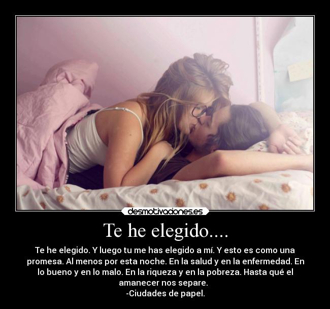 Te he elegido.... - Te he elegido. Y luego tu me has elegido a mí. Y esto es como una
promesa. Al menos por esta noche. En la salud y en la enfermedad. En
lo bueno y en lo malo. En la riqueza y en la pobreza. Hasta qué el
amanecer nos separe.  
-Ciudades de papel.