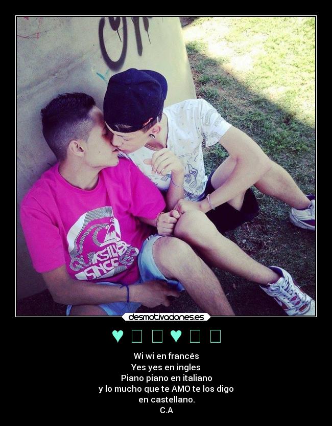 ♥ ❤ ❥ ♥ ❤ ❥ - Wi wi en francés
Yes yes en ingles
Piano piano en italiano
y lo mucho que te AMO te los digo
en castellano.
C.A