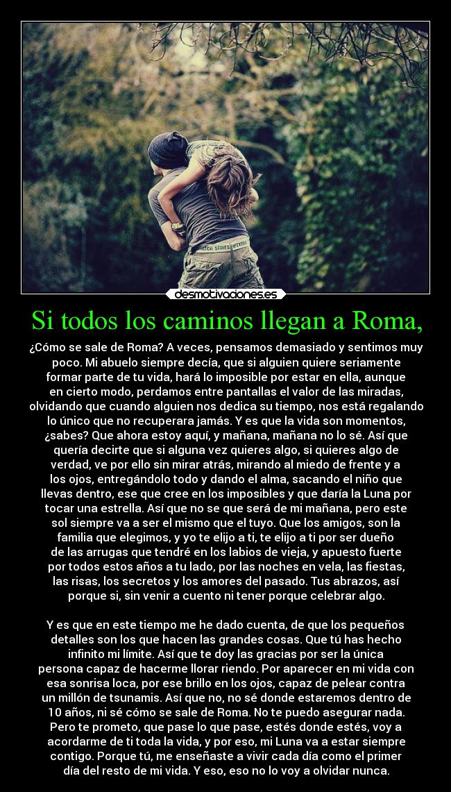 Si todos los caminos llegan a Roma, - ¿Cómo se sale de Roma? A veces, pensamos demasiado y sentimos muy
poco. Mi abuelo siempre decía, que si alguien quiere seriamente
formar parte de tu vida, hará lo imposible por estar en ella, aunque
en cierto modo, perdamos entre pantallas el valor de las miradas,
olvidando que cuando alguien nos dedica su tiempo, nos está regalando
lo único que no recuperara jamás. Y es que la vida son momentos,
¿sabes? Que ahora estoy aquí, y mañana, mañana no lo sé. Así que
quería decirte que si alguna vez quieres algo, si quieres algo de
verdad, ve por ello sin mirar atrás, mirando al miedo de frente y a
los ojos, entregándolo todo y dando el alma, sacando el niño que
llevas dentro, ese que cree en los imposibles y que daría la Luna por
tocar una estrella. Así que no se que será de mi mañana, pero este
sol siempre va a ser el mismo que el tuyo. Que los amigos, son la
familia que elegimos, y yo te elijo a ti, te elijo a ti por ser dueño
de las arrugas que tendré en los labios de vieja, y apuesto fuerte
por todos estos años a tu lado, por las noches en vela, las fiestas,
las risas, los secretos y los amores del pasado. Tus abrazos, así
porque si, sin venir a cuento ni tener porque celebrar algo.

Y es que en este tiempo me he dado cuenta, de que los pequeños
detalles son los que hacen las grandes cosas. Que tú has hecho
infinito mi límite. Así que te doy las gracias por ser la única
persona capaz de hacerme llorar riendo. Por aparecer en mi vida con
esa sonrisa loca, por ese brillo en los ojos, capaz de pelear contra
un millón de tsunamis. Así que no, no sé donde estaremos dentro de
10 años, ni sé cómo se sale de Roma. No te puedo asegurar nada.
Pero te prometo, que pase lo que pase, estés donde estés, voy a
acordarme de ti toda la vida, y por eso, mi Luna va a estar siempre
contigo. Porque tú, me enseñaste a vivir cada día como el primer
día del resto de mi vida. Y eso, eso no lo voy a olvidar nunca.