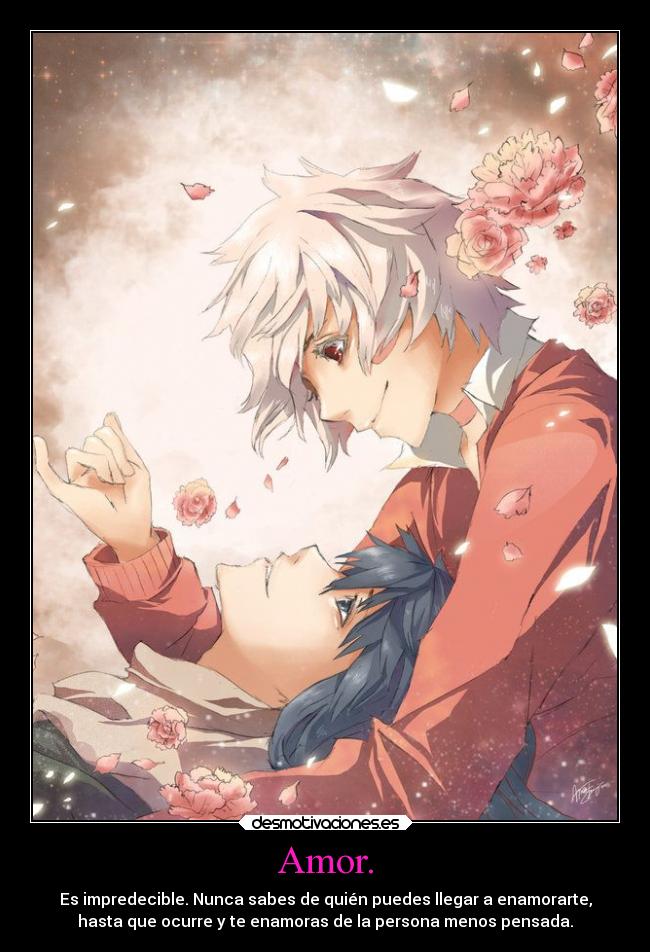 Amor. - Es impredecible. Nunca sabes de quién puedes llegar a enamorarte,
hasta que ocurre y te enamoras de la persona menos pensada.