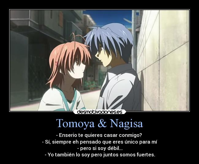 Tomoya & Nagisa - - Enserio te quieres casar conmigo?
- Sí, siempre eh pensado que eres único para mí
- pero si soy débil...
- Yo también lo soy pero juntos somos fuertes.