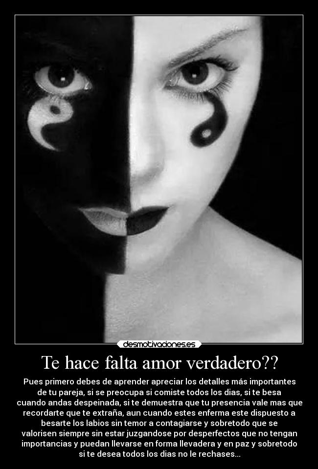 Te hace falta amor verdadero?? - Pues primero debes de aprender apreciar los detalles más importantes
de tu pareja, si se preocupa si comiste todos los dias, si te besa
cuando andas despeinada, si te demuestra que tu presencia vale mas que
recordarte que te extraña, aun cuando estes enferma este dispuesto a
besarte los labios sin temor a contagiarse y sobretodo que se
valorisen siempre sin estar juzgandose por desperfectos que no tengan
importancias y puedan llevarse en forma llevadera y en paz y sobretodo
si te desea todos los dias no le rechases...