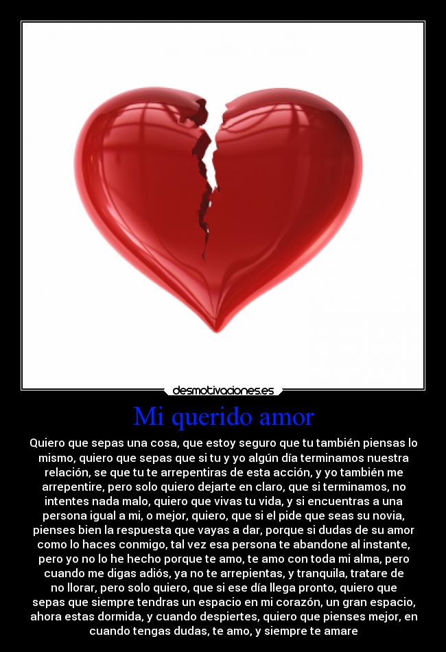 Mi querido amor - Quiero que sepas una cosa, que estoy seguro que tu también piensas lo
mismo, quiero que sepas que si tu y yo algún día terminamos nuestra
relación, se que tu te arrepentiras de esta acción, y yo también me
arrepentire, pero solo quiero dejarte en claro, que si terminamos, no
intentes nada malo, quiero que vivas tu vida, y si encuentras a una
persona igual a mi, o mejor, quiero, que si el pide que seas su novia,
pienses bien la respuesta que vayas a dar, porque si dudas de su amor
como lo haces conmigo, tal vez esa persona te abandone al instante,
pero yo no lo he hecho porque te amo, te amo con toda mi alma, pero
cuando me digas adiós, ya no te arrepientas, y tranquila, tratare de
no llorar, pero solo quiero, que si ese día llega pronto, quiero que
sepas que siempre tendras un espacio en mi corazón, un gran espacio,
ahora estas dormida, y cuando despiertes, quiero que pienses mejor, en
cuando tengas dudas, te amo, y siempre te amare