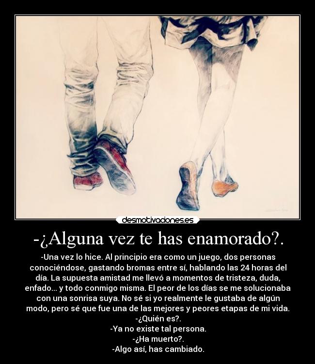 -¿Alguna vez te has enamorado?. - -Una vez lo hice. Al principio era como un juego, dos personas
conociéndose, gastando bromas entre sí, hablando las 24 horas del
día. La supuesta amistad me llevó a momentos de tristeza, duda,
enfado... y todo conmigo misma. El peor de los días se me solucionaba
con una sonrisa suya. No sé si yo realmente le gustaba de algún
modo, pero sé que fue una de las mejores y peores etapas de mi vida.
-¿Quién es?.
-Ya no existe tal persona.
-¿Ha muerto?.
-Algo así, has cambiado.