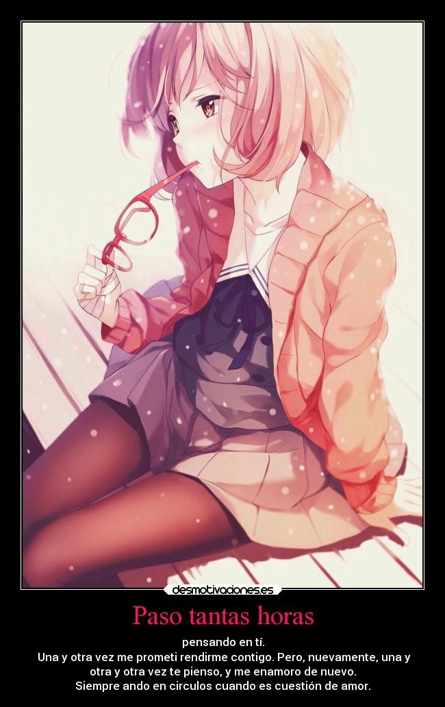 Paso tantas horas - pensando en tí.
Una y otra vez me prometi rendirme contigo. Pero, nuevamente, una y
otra y otra vez te pienso, y me enamoro de nuevo.
Siempre ando en circulos cuando es cuestión de amor.