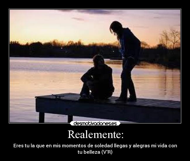 Realemente: - Eres tu la que en mis momentos de soledad llegas y alegras mi vida con
tu belleza (VR)