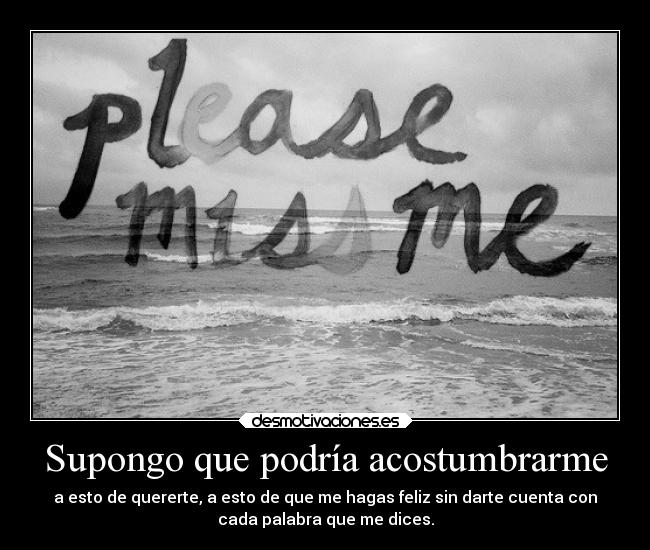 Supongo que podría acostumbrarme - a esto de quererte, a esto de que me hagas feliz sin darte cuenta con
cada palabra que me dices.