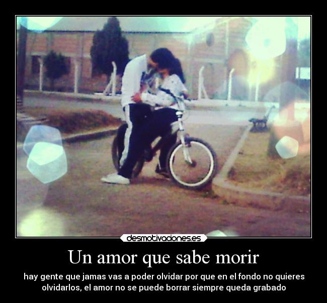 Un amor que sabe morir - hay gente que jamas vas a poder olvidar por que en el fondo no quieres
olvidarlos, el amor no se puede borrar siempre queda grabado