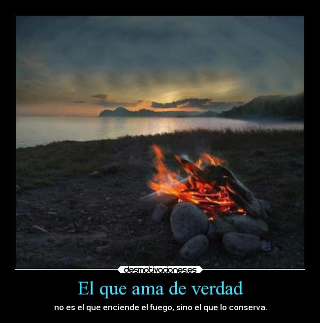 El que ama de verdad - no es el que enciende el fuego, sino el que lo conserva.