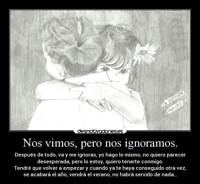 Nos vimos, pero nos ignoramos. - Después de todo, va y me ignoras, yo hago lo mismo, no quiero parecer
desesperada, pero lo estoy, quiero tenerte conmigo.
Tendré que volver a empezar y cuando ya te haya conseguido otra vez,
se acabará el año, vendrá el verano, no habrá servido de nada...