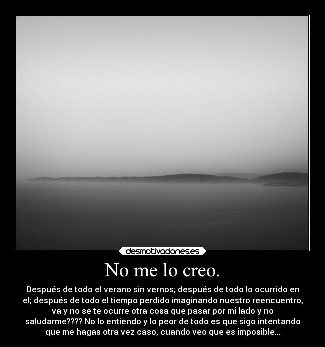 No me lo creo. - Después de todo el verano sin vernos; después de todo lo ocurrido en
el; después de todo el tiempo perdido imaginando nuestro reencuentro,
va y no se te ocurre otra cosa que pasar por mi lado y no
saludarme???? No lo entiendo y lo peor de todo es que sigo intentando
que me hagas otra vez caso, cuando veo que es imposible...