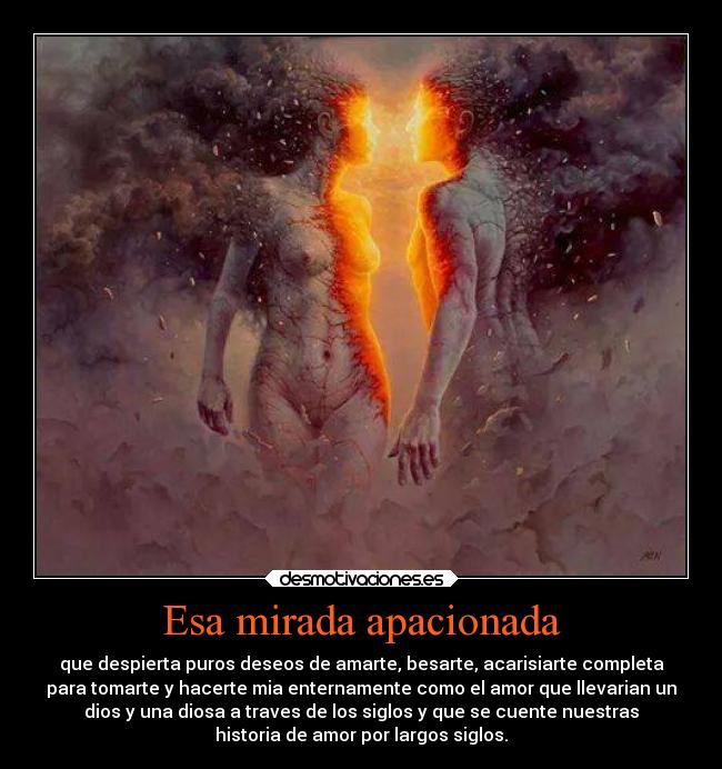 Esa mirada apacionada - que despierta puros deseos de amarte, besarte, acarisiarte completa
para tomarte y hacerte mia enternamente como el amor que llevarian un
dios y una diosa a traves de los siglos y que se cuente nuestras
historia de amor por largos siglos.