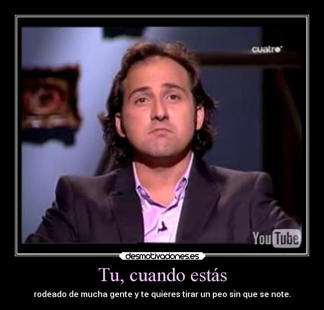 Tu, cuando estás - rodeado de mucha gente y te quieres tirar un peo sin que se note.