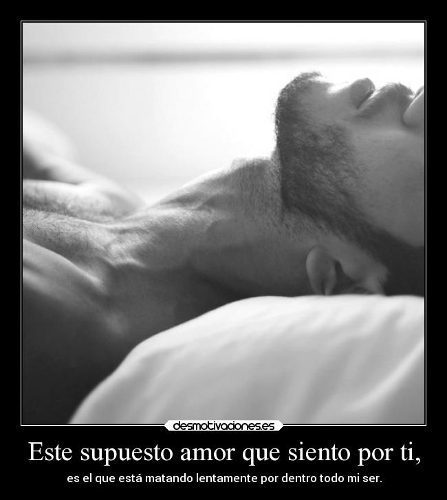 Este supuesto amor que siento por ti, - es el que está matando lentamente por dentro todo mi ser.