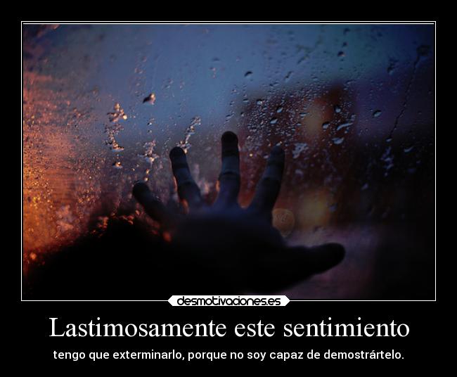 Lastimosamente este sentimiento - tengo que exterminarlo, porque no soy capaz de demostrártelo.