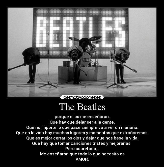 The Beatles - porque ellos me enseñaron.
Que hay que dejar ser a la gente.
Que no importe lo que pase siempre va a ver un mañana.
Que en la vida hay muchos lugares y momentos que extrañaremos.
Que es mejor cerrar los ojos y dejar que nos bese la vida.
Que hay que tomar canciones tristes y mejorarlas. 
Pero sobretodo...
Me enseñaron que todo lo que necesito es
AMOR.