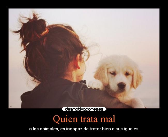 Quien trata mal - a los animales, es incapaz de tratar bien a sus iguales.