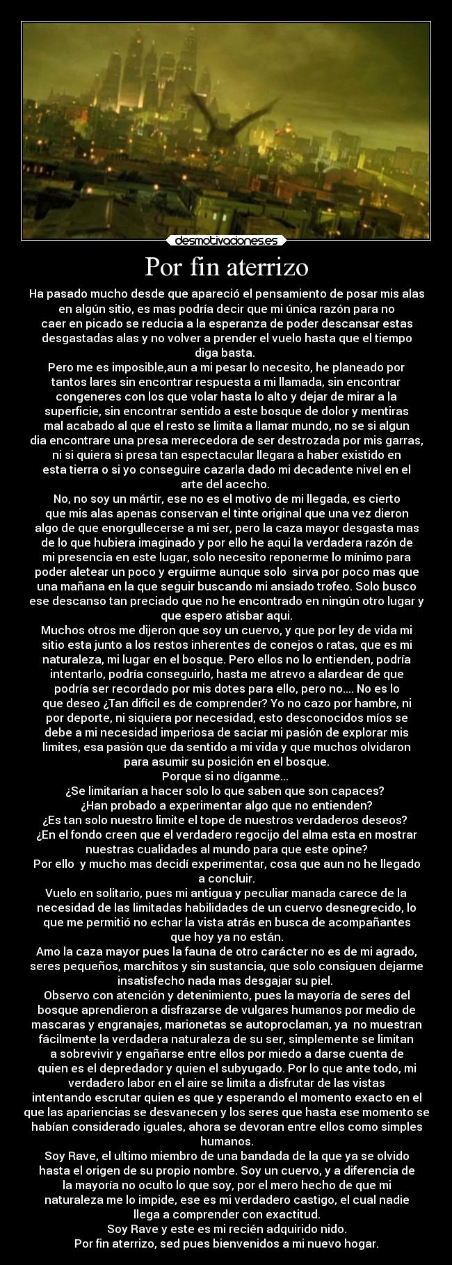 Por fin aterrizo - Ha pasado mucho desde que apareció el pensamiento de posar mis alas
en algún sitio, es mas podría decir que mi única razón para no
caer en picado se reducia a la esperanza de poder descansar estas
desgastadas alas y no volver a prender el vuelo hasta que el tiempo
diga basta.
Pero me es imposible,aun a mi pesar lo necesito, he planeado por
tantos lares sin encontrar respuesta a mi llamada, sin encontrar
congeneres con los que volar hasta lo alto y dejar de mirar a la
superficie, sin encontrar sentido a este bosque de dolor y mentiras
mal acabado al que el resto se limita a llamar mundo, no se si algun
dia encontrare una presa merecedora de ser destrozada por mis garras,
ni si quiera si presa tan espectacular llegara a haber existido en
esta tierra o si yo conseguire cazarla dado mi decadente nivel en el
arte del acecho.
No, no soy un mártir, ese no es el motivo de mi llegada, es cierto
que mis alas apenas conservan el tinte original que una vez dieron
algo de que enorgullecerse a mi ser, pero la caza mayor desgasta mas
de lo que hubiera imaginado y por ello he aqui la verdadera razón de
mi presencia en este lugar, solo necesito reponerme lo mínimo para
poder aletear un poco y erguirme aunque solo sirva por poco mas que
una mañana en la que seguir buscando mi ansiado trofeo. Solo busco
ese descanso tan preciado que no he encontrado en ningún otro lugar y
que espero atisbar aqui.
Muchos otros me dijeron que soy un cuervo, y que por ley de vida mi
sitio esta junto a los restos inherentes de conejos o ratas, que es mi
naturaleza, mi lugar en el bosque. Pero ellos no lo entienden, podría
intentarlo, podría conseguirlo, hasta me atrevo a alardear de que
podría ser recordado por mis dotes para ello, pero no.... No es lo
que deseo ¿Tan difícil es de comprender? Yo no cazo por hambre, ni
por deporte, ni siquiera por necesidad, esto desconocidos míos se
debe a mi necesidad imperiosa de saciar mi pasión de explorar mis
limites, esa pasión que da sentido a mi vida y que muchos olvidaron
para asumir su posición en el bosque.
Porque si no díganme...
¿Se limitarían a hacer solo lo que saben que son capaces?
¿Han probado a experimentar algo que no entienden?
¿Es tan solo nuestro limite el tope de nuestros verdaderos deseos?
¿En el fondo creen que el verdadero regocijo del alma esta en mostrar
nuestras cualidades al mundo para que este opine?
Por ello y mucho mas decidí experimentar, cosa que aun no he llegado
a concluir.
Vuelo en solitario, pues mi antigua y peculiar manada carece de la
necesidad de las limitadas habilidades de un cuervo desnegrecido, lo
que me permitió no echar la vista atrás en busca de acompañantes
que hoy ya no están.
Amo la caza mayor pues la fauna de otro carácter no es de mi agrado,
seres pequeños, marchitos y sin sustancia, que solo consiguen dejarme
insatisfecho nada mas desgajar su piel.
Observo con atención y detenimiento, pues la mayoría de seres del
bosque aprendieron a disfrazarse de vulgares humanos por medio de
mascaras y engranajes, marionetas se autoproclaman, ya no muestran
fácilmente la verdadera naturaleza de su ser, simplemente se limitan
a sobrevivir y engañarse entre ellos por miedo a darse cuenta de
quien es el depredador y quien el subyugado. Por lo que ante todo, mi
verdadero labor en el aire se limita a disfrutar de las vistas
intentando escrutar quien es que y esperando el momento exacto en el
que las apariencias se desvanecen y los seres que hasta ese momento se
habían considerado iguales, ahora se devoran entre ellos como simples
humanos.
Soy Rave, el ultimo miembro de una bandada de la que ya se olvido
hasta el origen de su propio nombre. Soy un cuervo, y a diferencia de
la mayoría no oculto lo que soy, por el mero hecho de que mi
naturaleza me lo impide, ese es mi verdadero castigo, el cual nadie
llega a comprender con exactitud.
Soy Rave y este es mi recién adquirido nido.
Por fin aterrizo, sed pues bienvenidos a mi nuevo hogar.