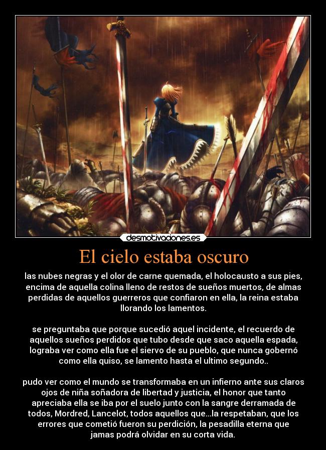 El cielo estaba oscuro - las nubes negras y el olor de carne quemada, el holocausto a sus pies,
encima de aquella colina lleno de restos de sueños muertos, de almas
perdidas de aquellos guerreros que confiaron en ella, la reina estaba
llorando los lamentos.
se preguntaba que porque sucedió aquel incidente, el recuerdo de
aquellos sueños perdidos que tubo desde que saco aquella espada,
lograba ver como ella fue el siervo de su pueblo, que nunca gobernó
como ella quiso, se lamento hasta el ultimo segundo..
pudo ver como el mundo se transformaba en un infierno ante sus claros
ojos de niña soñadora de libertad y justicia, el honor que tanto
apreciaba ella se iba por el suelo junto con la sangre derramada de
todos, Mordred, Lancelot, todos aquellos que...la respetaban, que los
errores que cometió fueron su perdición, la pesadilla eterna que
jamas podrá olvidar en su corta vida.