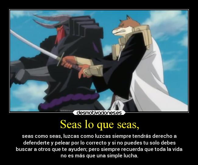 Seas lo que seas, - seas como seas, luzcas como luzcas siempre tendrás derecho a
defenderte y pelear por lo correcto y si no puedes tu solo debes
buscar a otros que te ayuden; pero siempre recuerda que toda la vida
no es más que una simple lucha.