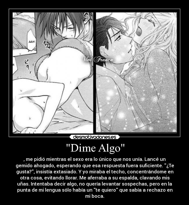 Dime Algo - , me pidió mientras el sexo era lo único que nos unía. Lancé un
gemido ahogado, esperando que esa respuesta fuera suficiente. ¿Te
gusta?, insistía extasiado. Y yo miraba el techo, concentrándome en
otra cosa, evitando llorar. Me aferraba a su espalda, clavando mis
uñas. Intentaba decir algo, no quería levantar sospechas, pero en la
punta de mi lengua sólo había un te quiero que sabía a rechazo en
mi boca.