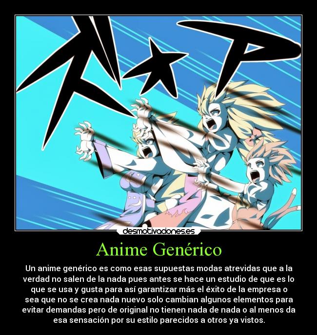 Anime Genérico - Un anime genérico es como esas supuestas modas atrevidas que a la
verdad no salen de la nada pues antes se hace un estudio de que es lo
que se usa y gusta para así garantizar más el éxito de la empresa o
sea que no se crea nada nuevo solo cambian algunos elementos para
evitar demandas pero de original no tienen nada de nada o al menos da
esa sensación por su estilo parecidos a otros ya vistos.