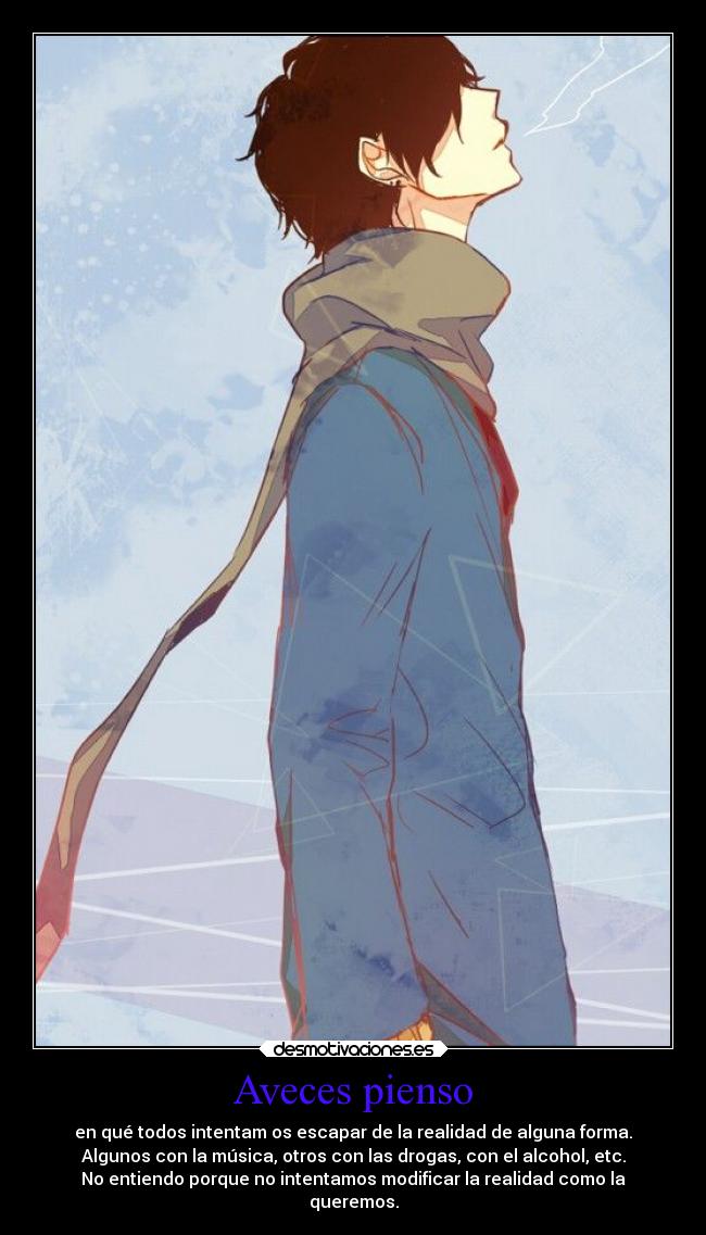 Aveces pienso - en qué todos intentam os escapar de la realidad de alguna forma.
Algunos con la música, otros con las drogas, con el alcohol, etc.
No entiendo porque no intentamos modificar la realidad como la
queremos.